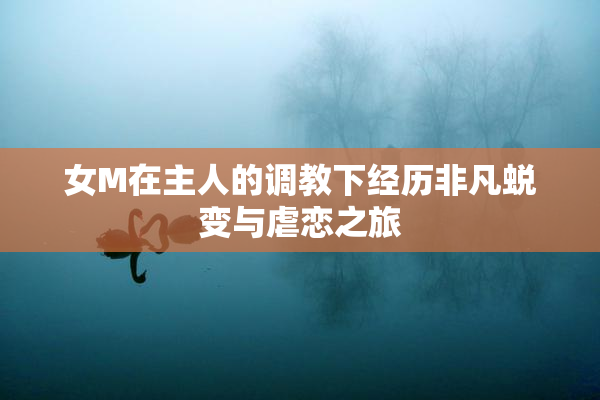 女M在主人的调教下经历非凡蜕变与虐恋之旅
