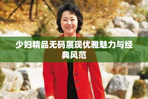 少妇精品无码展现优雅魅力与经典风范