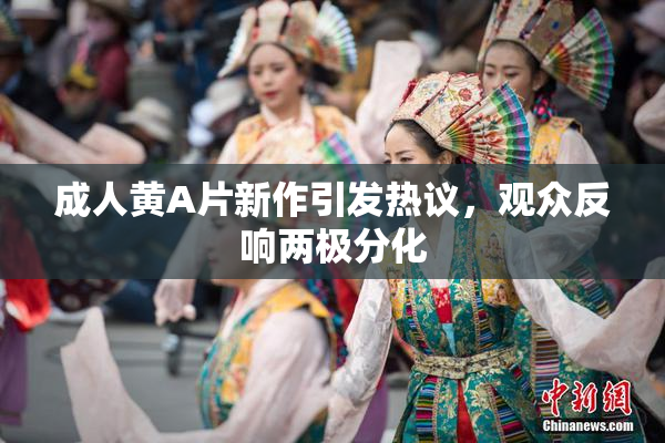 成人黄A片新作引发热议，观众反响两极分化