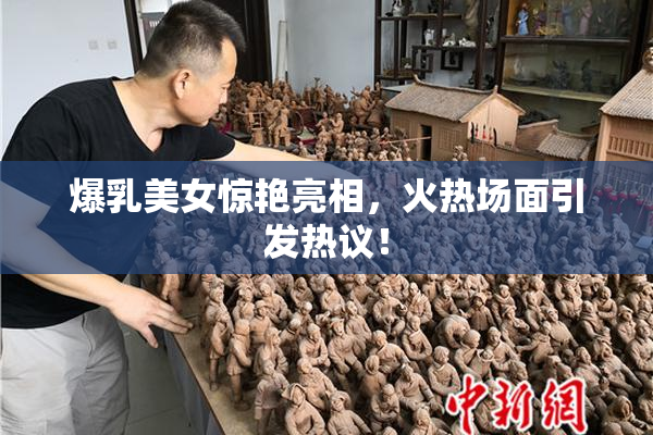 爆乳美女惊艳亮相，火热场面引发热议！