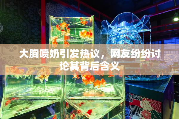大胸喷奶引发热议，网友纷纷讨论其背后含义