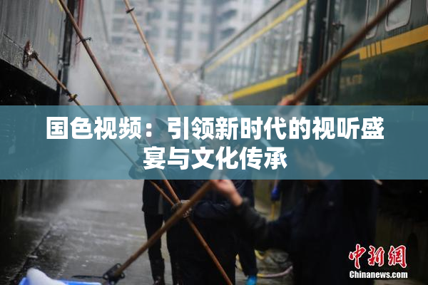 国色视频：引领新时代的视听盛宴与文化传承
