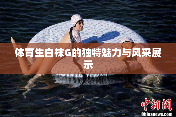 体育生白袜G的独特魅力与风采展示