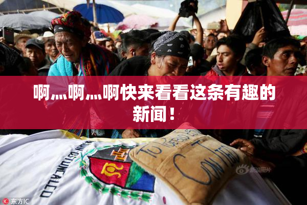 啊灬啊灬啊快来看看这条有趣的新闻！
