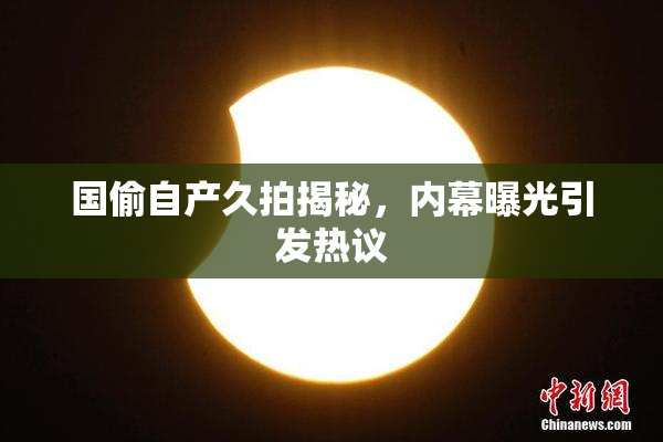 国偷自产久拍揭秘，内幕曝光引发热议