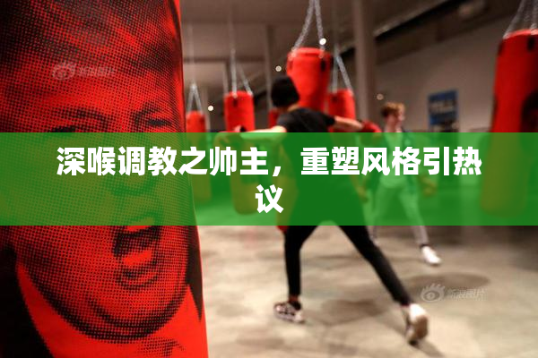 深喉调教之帅主，重塑风格引热议