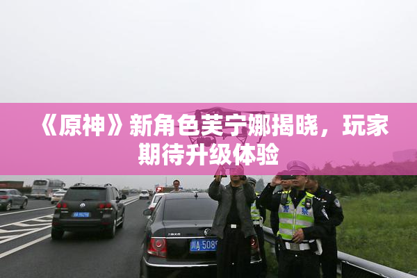《原神》新角色芙宁娜揭晓，玩家期待升级体验