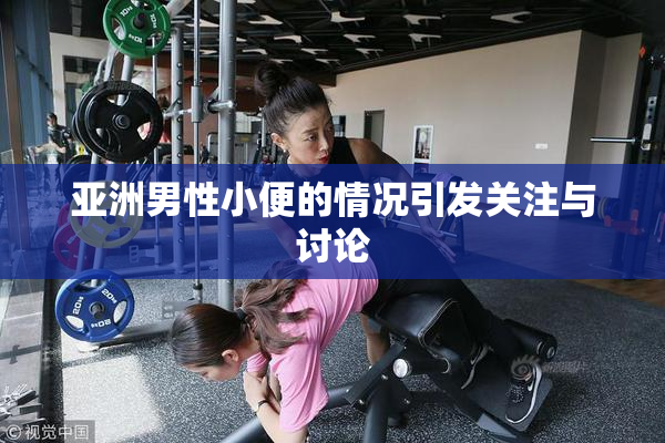 亚洲男性小便的情况引发关注与讨论