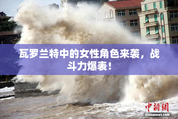瓦罗兰特中的女性角色来袭，战斗力爆表！