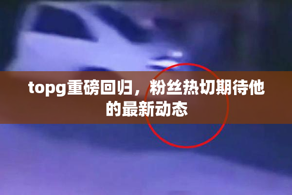 topg重磅回归，粉丝热切期待他的最新动态