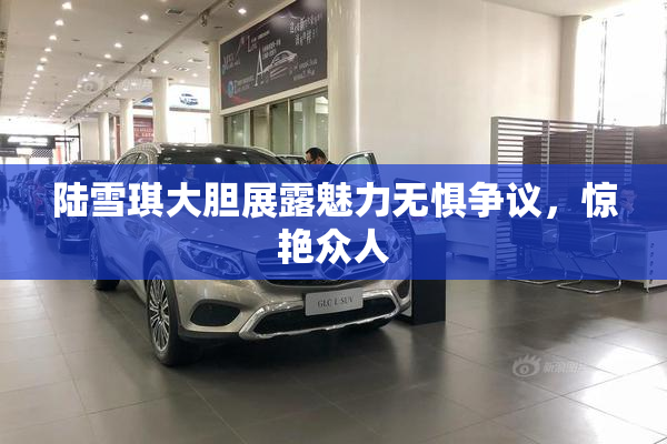 陆雪琪大胆展露魅力无惧争议，惊艳众人