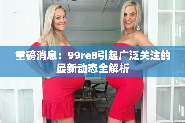 重磅消息：99re8引起广泛关注的最新动态全解析