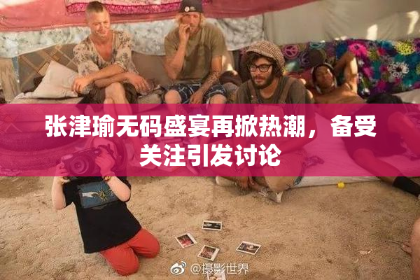 张津瑜无码盛宴再掀热潮，备受关注引发讨论