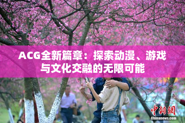 ACG全新篇章：探索动漫、游戏与文化交融的无限可能