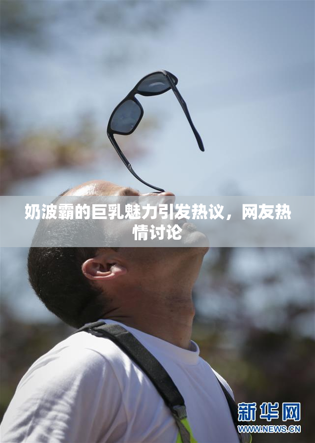 奶波霸的巨乳魅力引发热议，网友热情讨论