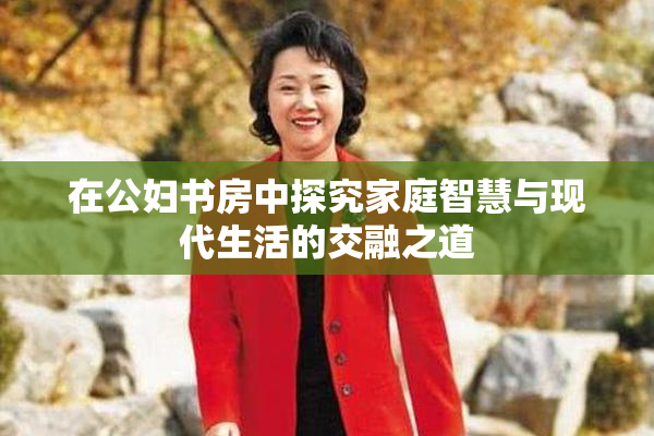 在公妇书房中探究家庭智慧与现代生活的交融之道