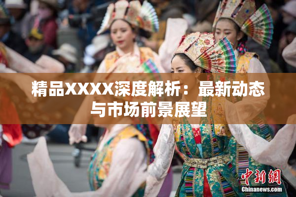 精品XXXX深度解析：最新动态与市场前景展望