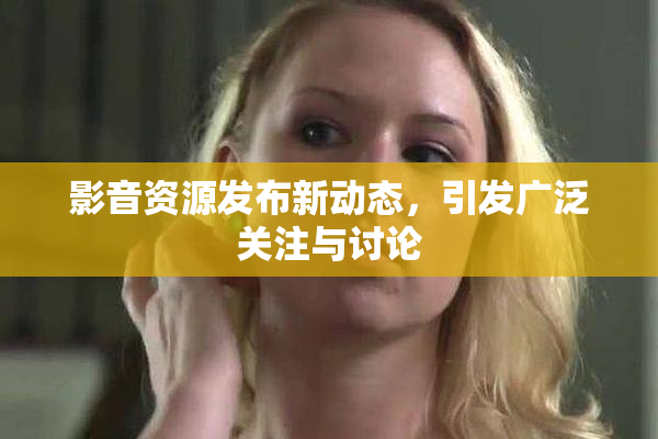 影音资源发布新动态，引发广泛关注与讨论