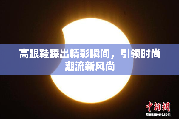 高跟鞋踩出精彩瞬间，引领时尚潮流新风尚