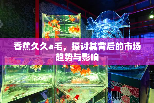香蕉久久a毛，探讨其背后的市场趋势与影响