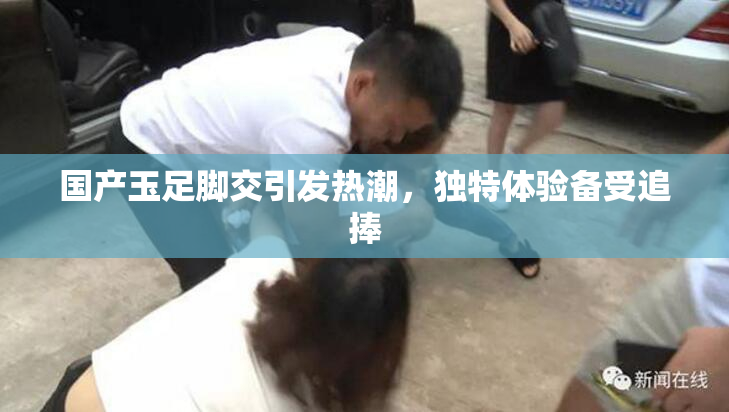 国产玉足脚交引发热潮，独特体验备受追捧
