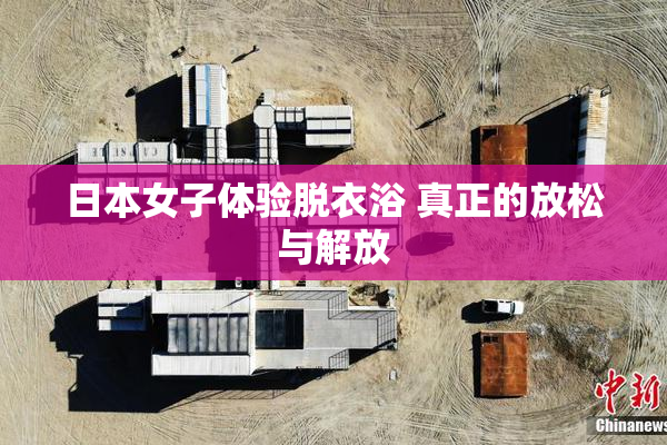 日本女子体验脱衣浴 真正的放松与解放