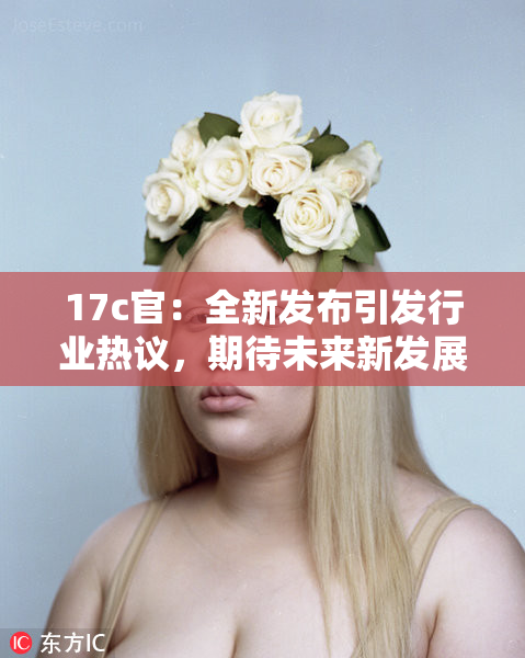 17c官：全新发布引发行业热议，期待未来新发展！