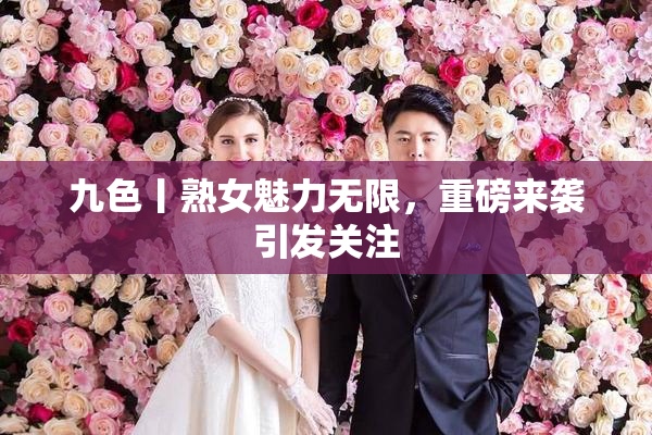 九色丨熟女魅力无限，重磅来袭引发关注