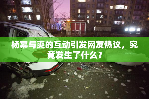 杨幂与爽的互动引发网友热议，究竟发生了什么？