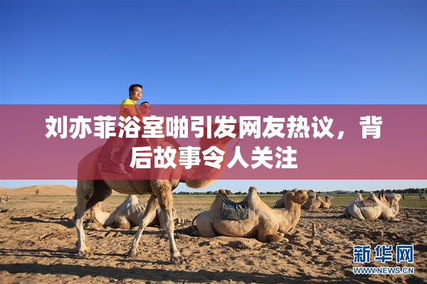 刘亦菲浴室啪引发网友热议，背后故事令人关注