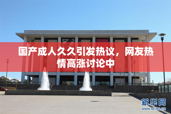 国产成人久久引发热议，网友热情高涨讨论中