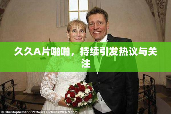 久久A片啪啪，持续引发热议与关注