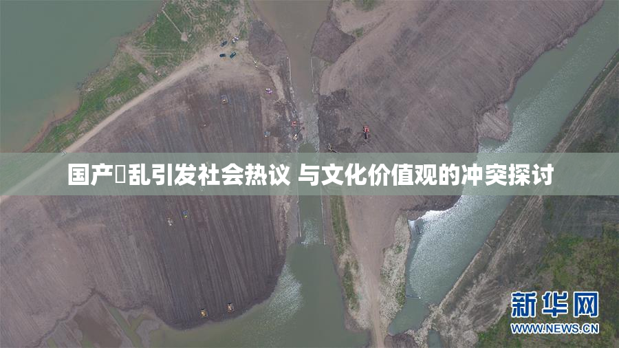 国产婬乱引发社会热议 与文化价值观的冲突探讨