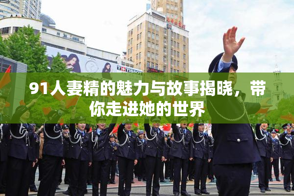 91人妻精的魅力与故事揭晓，带你走进她的世界