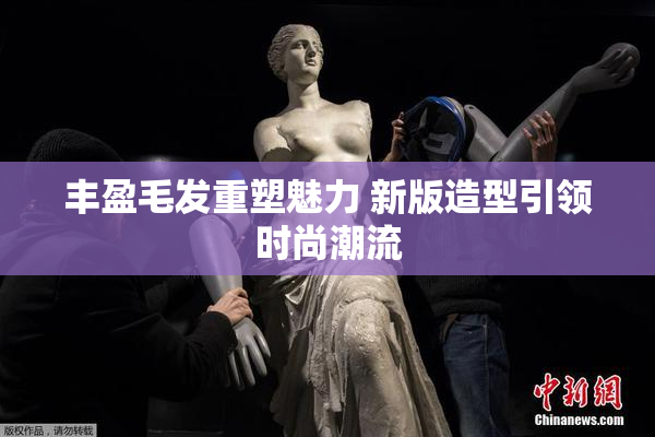 丰盈毛发重塑魅力 新版造型引领时尚潮流