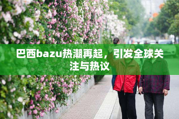 巴西bazu热潮再起，引发全球关注与热议