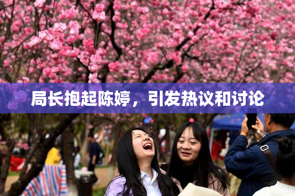 局长抱起陈婷，引发热议和讨论