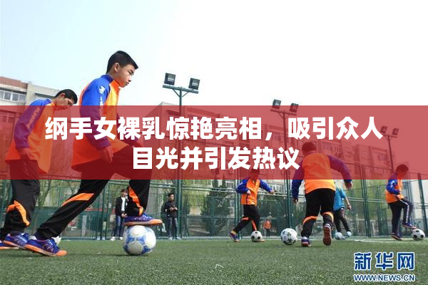 纲手女裸乳惊艳亮相，吸引众人目光并引发热议