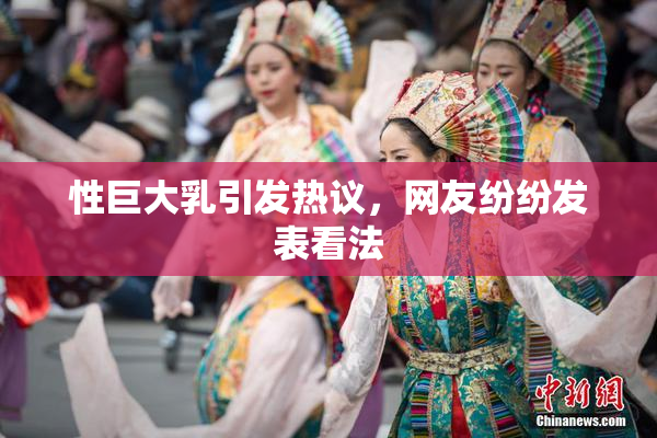 性巨大乳引发热议，网友纷纷发表看法