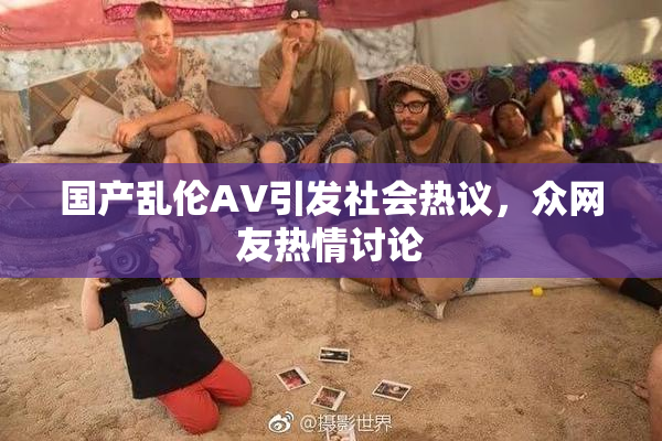 国产乱伦AV引发社会热议，众网友热情讨论