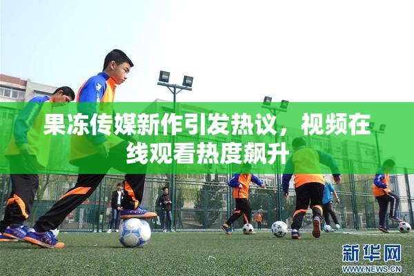 果冻传媒新作引发热议，视频在线观看热度飙升