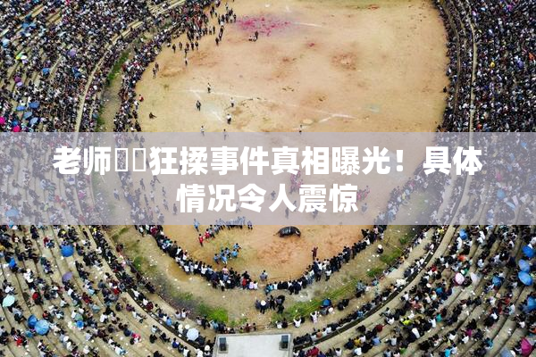 老师❌‌狂揉事件真相曝光！具体情况令人震惊