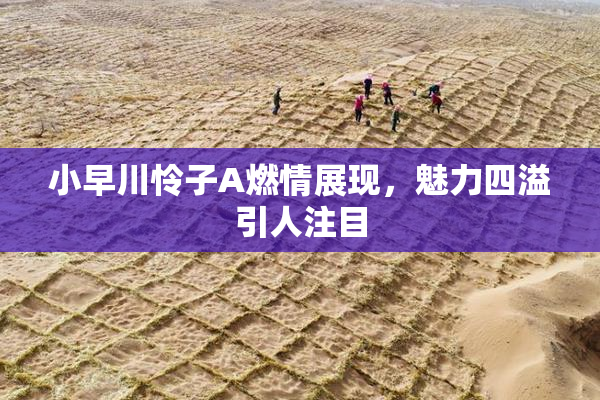 小早川怜子A燃情展现，魅力四溢引人注目