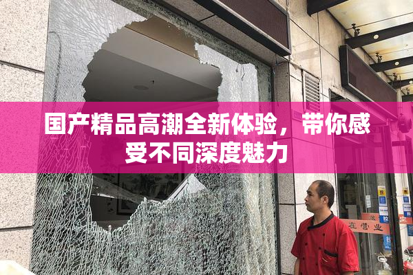 国产精品高潮全新体验，带你感受不同深度魅力