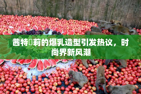 茜特菈莉的爆乳造型引发热议，时尚界新风潮