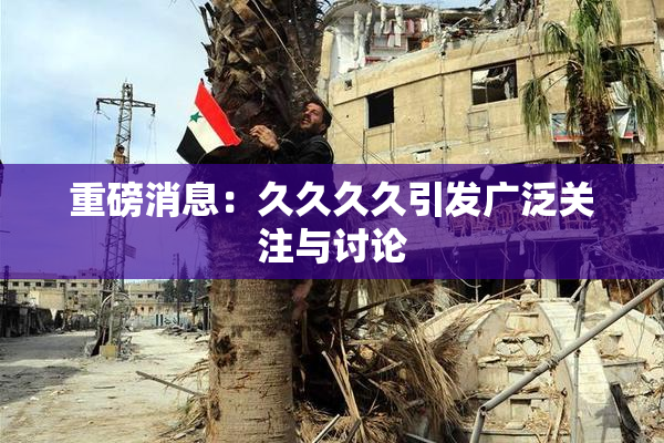 重磅消息：久久久久引发广泛关注与讨论