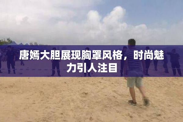唐嫣大胆展现胸罩风格，时尚魅力引人注目