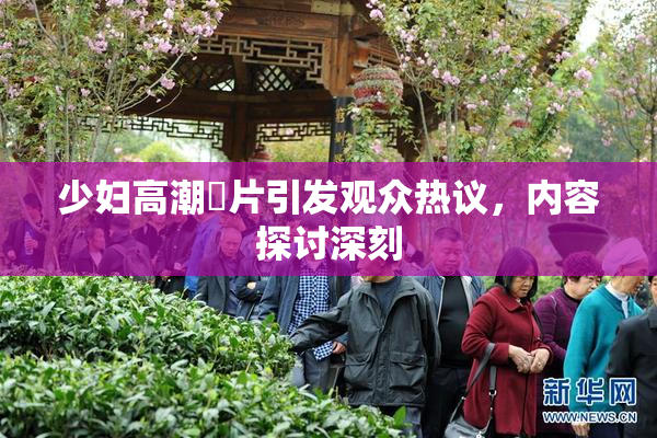 少妇高潮婬片引发观众热议，内容探讨深刻