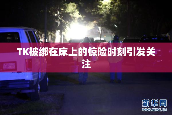 TK被绑在床上的惊险时刻引发关注