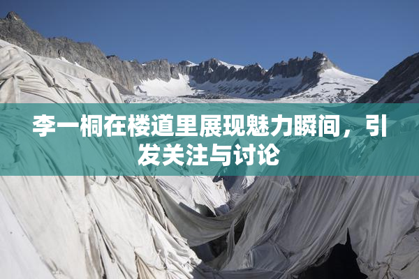 李一桐在楼道里展现魅力瞬间，引发关注与讨论